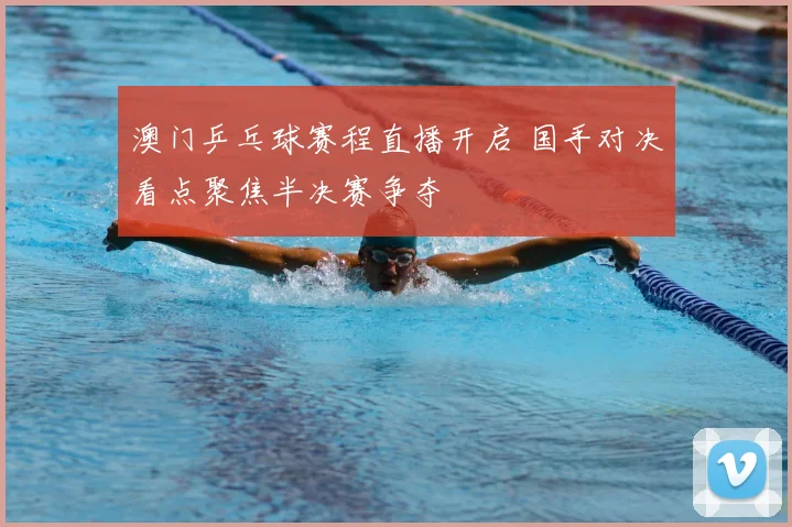 澳门乒乓球赛程直播开启 国手对决看点聚焦半决赛争夺