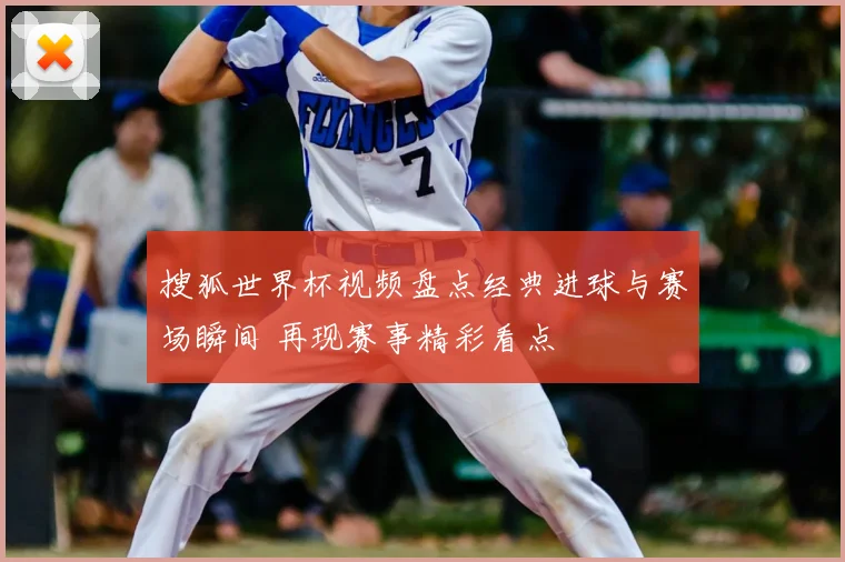 搜狐世界杯视频盘点经典进球与赛场瞬间 再现赛事精彩看点
