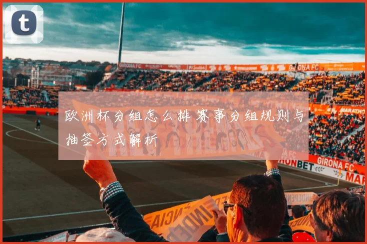欧洲杯分组怎么排 赛事分组规则与抽签方式解析
