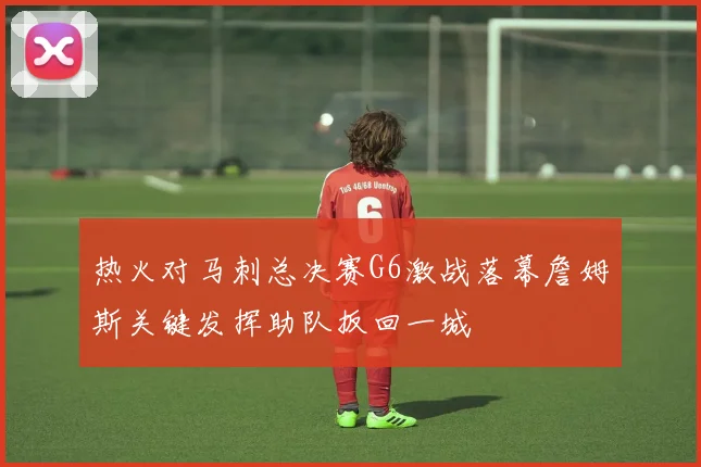 热火对马刺总决赛G6激战落幕詹姆斯关键发挥助队扳回一城