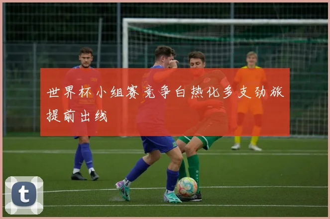 世界杯小组赛竞争白热化多支劲旅提前出线