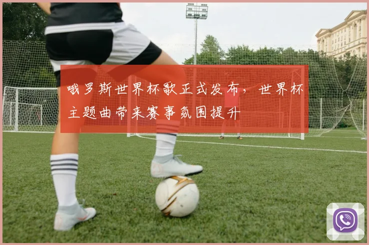 哦罗斯世界杯歌正式发布,世界杯主题曲带来赛事氛围提升